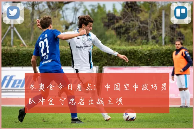 冬奥会今日看点：中国空中技巧男队冲金 宁忠岩出战主项