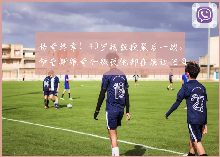 传奇终章！40岁扬教授最后一战，伊普斯维奇升级夜他却在场边泪目