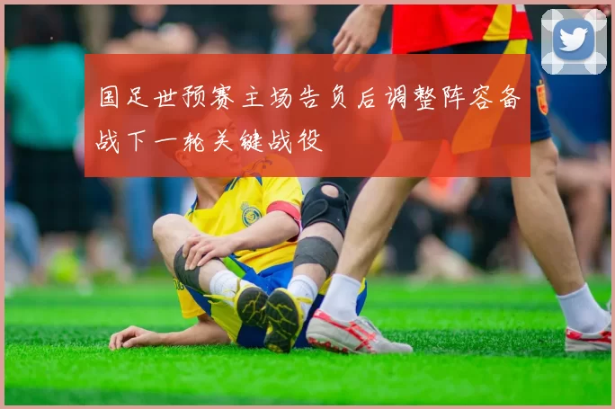 国足世预赛主场告负后调整阵容备战下一轮关键战役